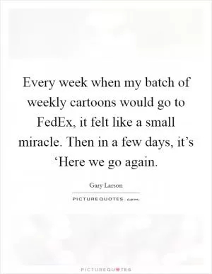 Every week when my batch of weekly cartoons would go to FedEx, it felt like a small miracle. Then in a few days, it’s ‘Here we go again Picture Quote #1