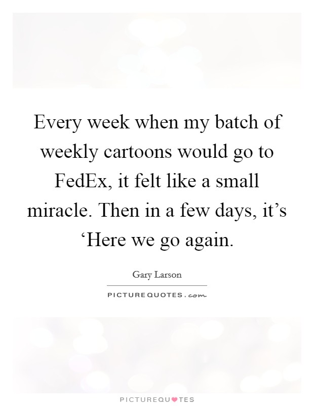 Every week when my batch of weekly cartoons would go to FedEx, it felt like a small miracle. Then in a few days, it's ‘Here we go again Picture Quote #1