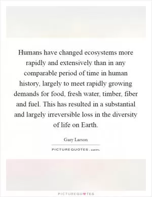 Humans have changed ecosystems more rapidly and extensively than in any comparable period of time in human history, largely to meet rapidly growing demands for food, fresh water, timber, fiber and fuel. This has resulted in a substantial and largely irreversible loss in the diversity of life on Earth Picture Quote #1