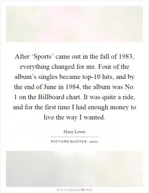 After ‘Sports’ came out in the fall of 1983, everything changed for me. Four of the album’s singles became top-10 hits, and by the end of June in 1984, the album was No. 1 on the Billboard chart. It was quite a ride, and for the first time I had enough money to live the way I wanted Picture Quote #1