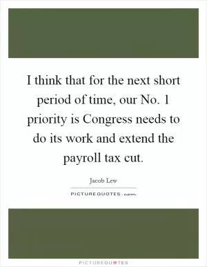 I think that for the next short period of time, our No. 1 priority is Congress needs to do its work and extend the payroll tax cut Picture Quote #1
