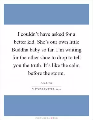 I couldn’t have asked for a better kid. She’s our own little Buddha baby so far. I’m waiting for the other shoe to drop to tell you the truth. It’s like the calm before the storm Picture Quote #1