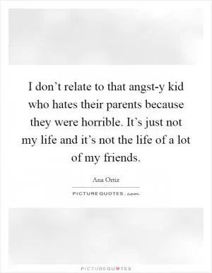 I don’t relate to that angst-y kid who hates their parents because they were horrible. It’s just not my life and it’s not the life of a lot of my friends Picture Quote #1