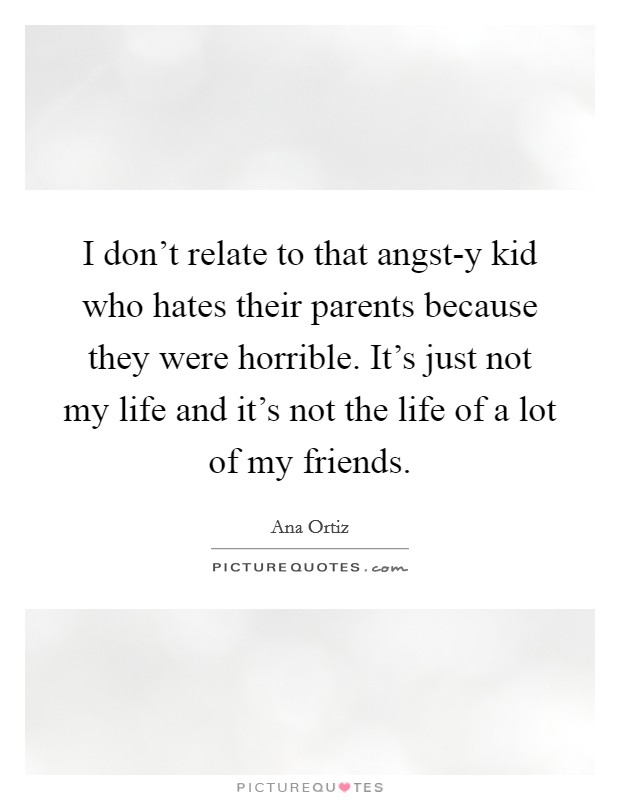 I don't relate to that angst-y kid who hates their parents because they were horrible. It's just not my life and it's not the life of a lot of my friends Picture Quote #1