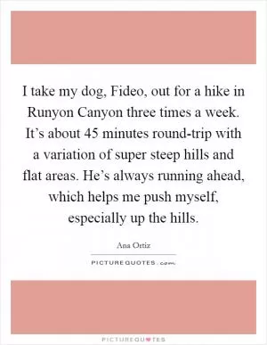 I take my dog, Fideo, out for a hike in Runyon Canyon three times a week. It’s about 45 minutes round-trip with a variation of super steep hills and flat areas. He’s always running ahead, which helps me push myself, especially up the hills Picture Quote #1