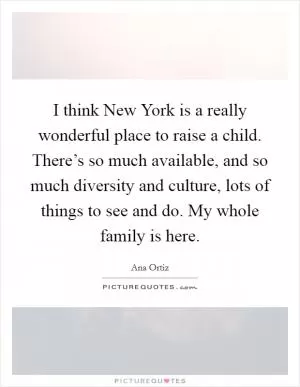 I think New York is a really wonderful place to raise a child. There’s so much available, and so much diversity and culture, lots of things to see and do. My whole family is here Picture Quote #1