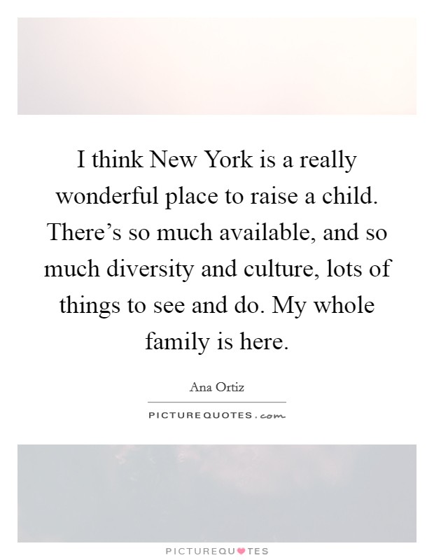 I think New York is a really wonderful place to raise a child. There's so much available, and so much diversity and culture, lots of things to see and do. My whole family is here Picture Quote #1