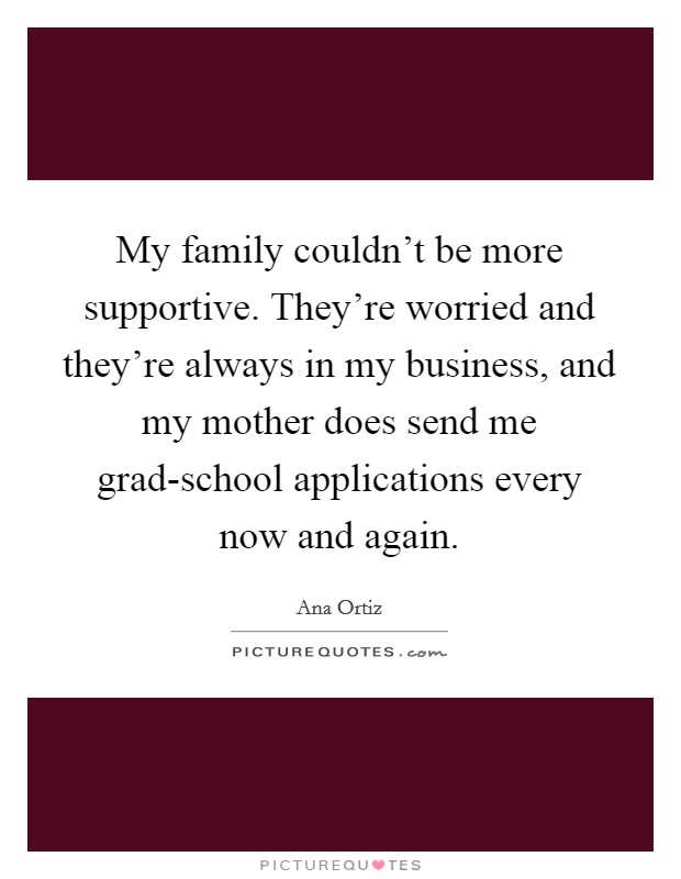 My family couldn't be more supportive. They're worried and they're always in my business, and my mother does send me grad-school applications every now and again Picture Quote #1