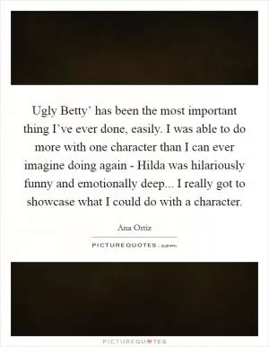 Ugly Betty’ has been the most important thing I’ve ever done, easily. I was able to do more with one character than I can ever imagine doing again - Hilda was hilariously funny and emotionally deep... I really got to showcase what I could do with a character Picture Quote #1