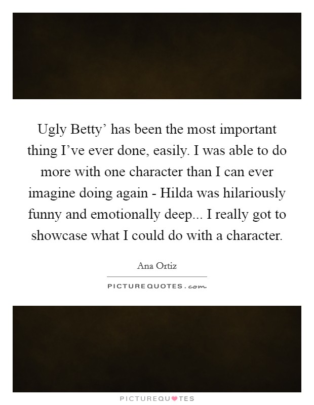 Ugly Betty' has been the most important thing I've ever done, easily. I was able to do more with one character than I can ever imagine doing again - Hilda was hilariously funny and emotionally deep... I really got to showcase what I could do with a character Picture Quote #1