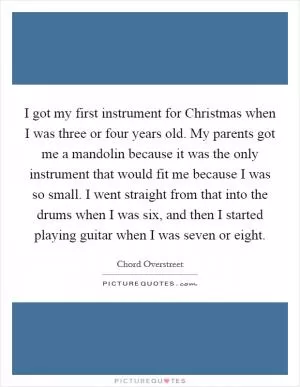 I got my first instrument for Christmas when I was three or four years old. My parents got me a mandolin because it was the only instrument that would fit me because I was so small. I went straight from that into the drums when I was six, and then I started playing guitar when I was seven or eight Picture Quote #1