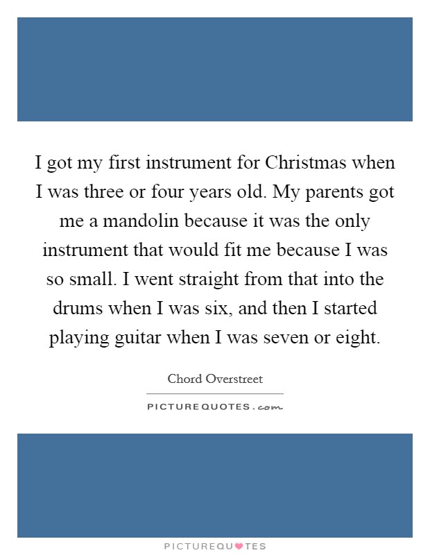 I got my first instrument for Christmas when I was three or four years old. My parents got me a mandolin because it was the only instrument that would fit me because I was so small. I went straight from that into the drums when I was six, and then I started playing guitar when I was seven or eight Picture Quote #1