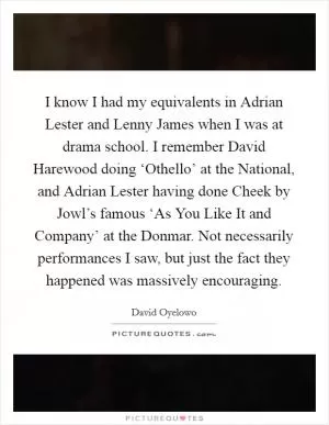 I know I had my equivalents in Adrian Lester and Lenny James when I was at drama school. I remember David Harewood doing ‘Othello’ at the National, and Adrian Lester having done Cheek by Jowl’s famous ‘As You Like It and Company’ at the Donmar. Not necessarily performances I saw, but just the fact they happened was massively encouraging Picture Quote #1