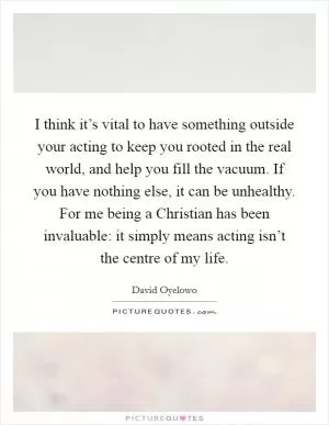 I think it’s vital to have something outside your acting to keep you rooted in the real world, and help you fill the vacuum. If you have nothing else, it can be unhealthy. For me being a Christian has been invaluable: it simply means acting isn’t the centre of my life Picture Quote #1