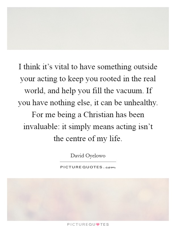 I think it's vital to have something outside your acting to keep you rooted in the real world, and help you fill the vacuum. If you have nothing else, it can be unhealthy. For me being a Christian has been invaluable: it simply means acting isn't the centre of my life Picture Quote #1