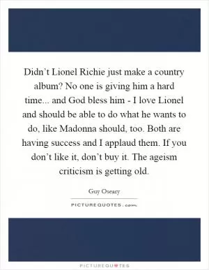 Didn’t Lionel Richie just make a country album? No one is giving him a hard time... and God bless him - I love Lionel and should be able to do what he wants to do, like Madonna should, too. Both are having success and I applaud them. If you don’t like it, don’t buy it. The ageism criticism is getting old Picture Quote #1