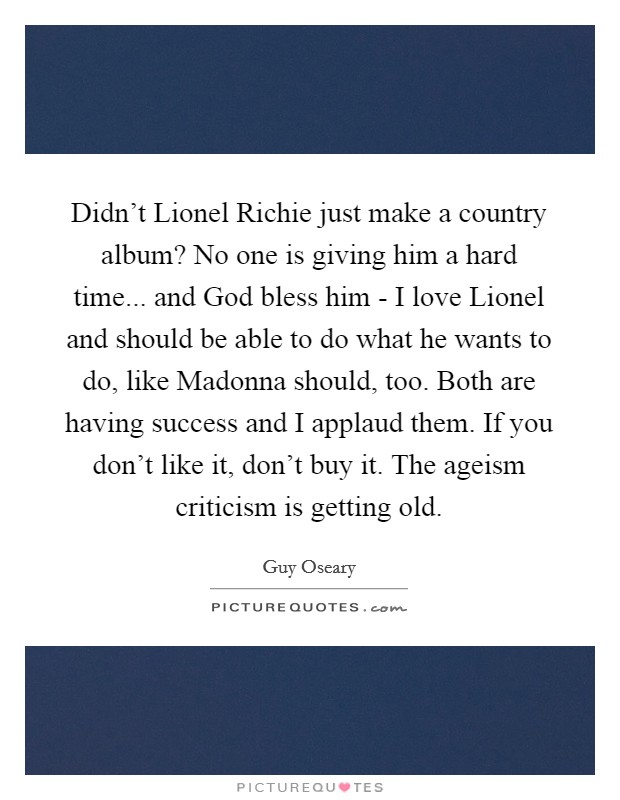 Didn't Lionel Richie just make a country album? No one is giving him a hard time... and God bless him - I love Lionel and should be able to do what he wants to do, like Madonna should, too. Both are having success and I applaud them. If you don't like it, don't buy it. The ageism criticism is getting old Picture Quote #1