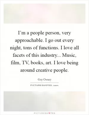 I’m a people person, very approachable. I go out every night, tons of functions. I love all facets of this industry... Music, film, TV, books, art. I love being around creative people Picture Quote #1