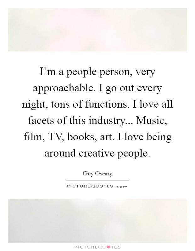 I'm a people person, very approachable. I go out every night, tons of functions. I love all facets of this industry... Music, film, TV, books, art. I love being around creative people Picture Quote #1