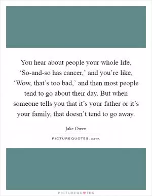 You hear about people your whole life, ‘So-and-so has cancer,’ and you’re like, ‘Wow, that’s too bad,’ and then most people tend to go about their day. But when someone tells you that it’s your father or it’s your family, that doesn’t tend to go away Picture Quote #1