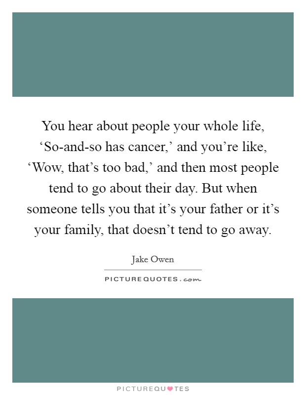 You hear about people your whole life, ‘So-and-so has cancer,' and you're like, ‘Wow, that's too bad,' and then most people tend to go about their day. But when someone tells you that it's your father or it's your family, that doesn't tend to go away Picture Quote #1