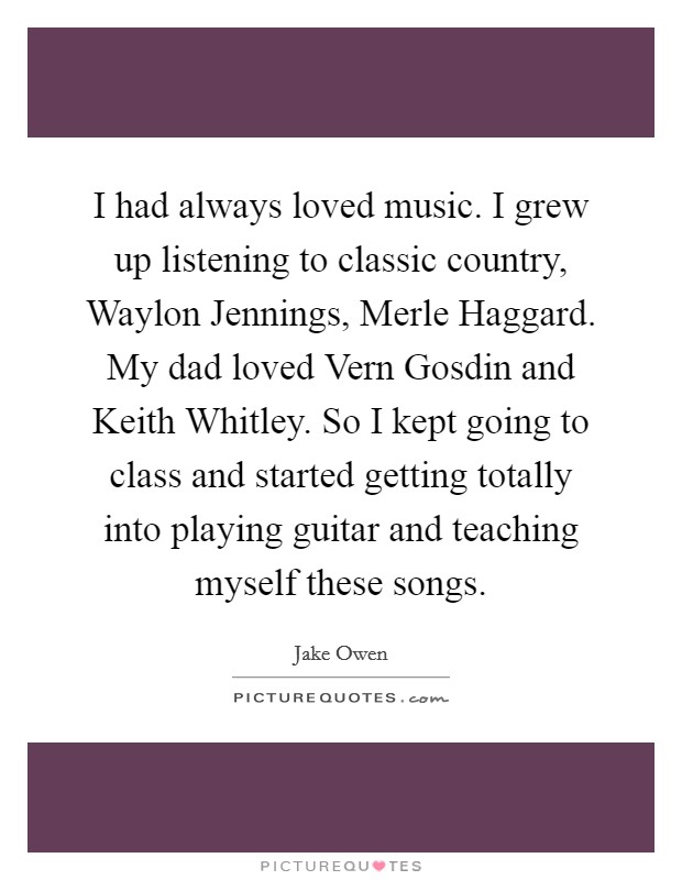I had always loved music. I grew up listening to classic country, Waylon Jennings, Merle Haggard. My dad loved Vern Gosdin and Keith Whitley. So I kept going to class and started getting totally into playing guitar and teaching myself these songs Picture Quote #1