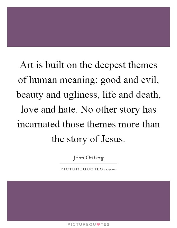 Art is built on the deepest themes of human meaning: good and evil, beauty and ugliness, life and death, love and hate. No other story has incarnated those themes more than the story of Jesus Picture Quote #1