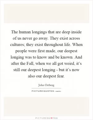The human longings that are deep inside of us never go away. They exist across cultures; they exist throughout life. When people were first made, our deepest longing was to know and be known. And after the Fall, when we all got weird, it’s still our deepest longing - but it’s now also our deepest fear Picture Quote #1