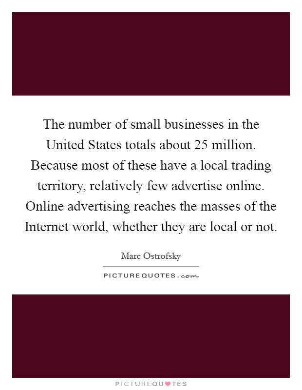 The number of small businesses in the United States totals about 25 million. Because most of these have a local trading territory, relatively few advertise online. Online advertising reaches the masses of the Internet world, whether they are local or not Picture Quote #1