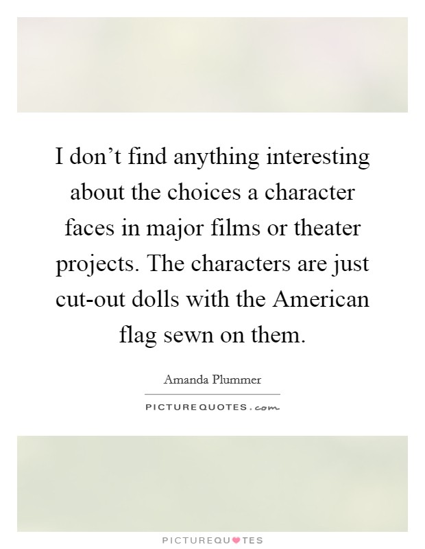 I don't find anything interesting about the choices a character faces in major films or theater projects. The characters are just cut-out dolls with the American flag sewn on them Picture Quote #1
