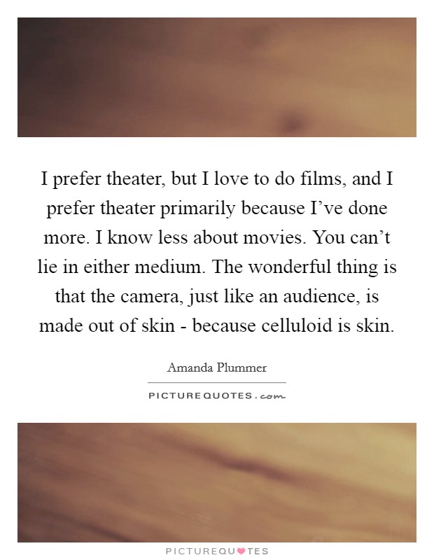 I prefer theater, but I love to do films, and I prefer theater primarily because I've done more. I know less about movies. You can't lie in either medium. The wonderful thing is that the camera, just like an audience, is made out of skin - because celluloid is skin Picture Quote #1