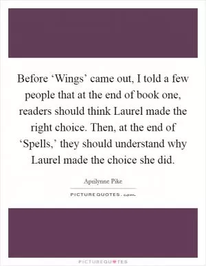 Before ‘Wings’ came out, I told a few people that at the end of book one, readers should think Laurel made the right choice. Then, at the end of ‘Spells,’ they should understand why Laurel made the choice she did Picture Quote #1