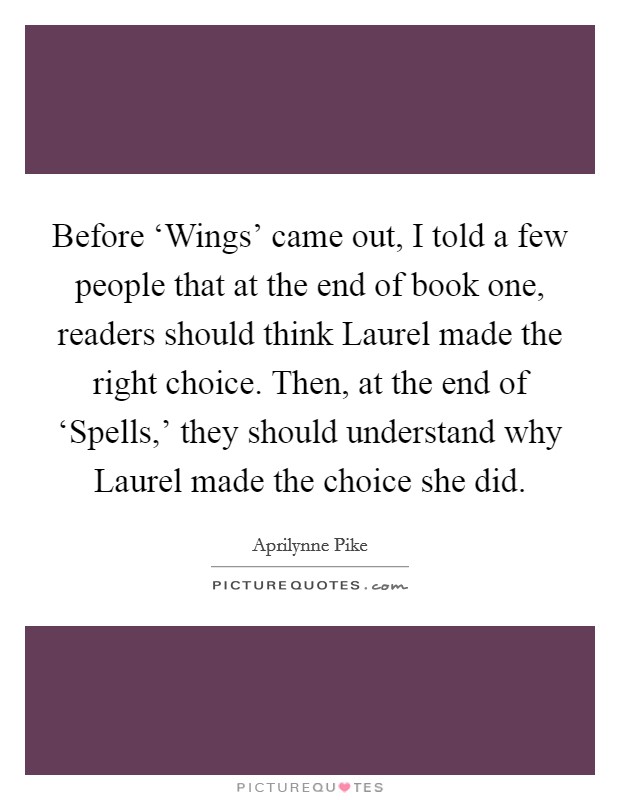 Before ‘Wings' came out, I told a few people that at the end of book one, readers should think Laurel made the right choice. Then, at the end of ‘Spells,' they should understand why Laurel made the choice she did Picture Quote #1