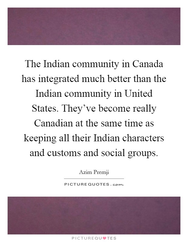 The Indian community in Canada has integrated much better than the Indian community in United States. They've become really Canadian at the same time as keeping all their Indian characters and customs and social groups Picture Quote #1