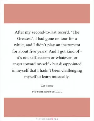 After my second-to-last record, ‘The Greatest’, I had gone on tour for a while, and I didn’t play an instrument for about five years. And I got kind of - it’s not self-esteem or whatever, or anger toward myself - but disappointed in myself that I hadn’t been challenging myself to learn musically Picture Quote #1