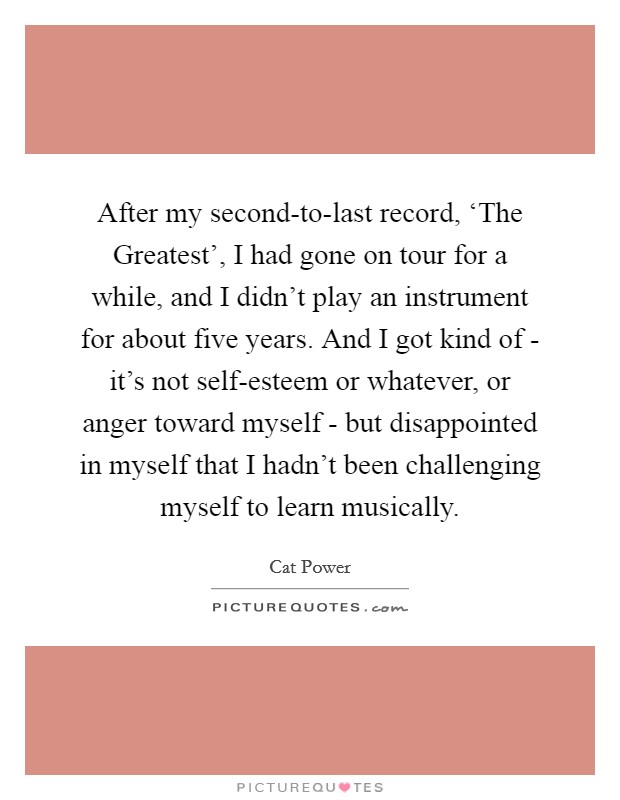 After my second-to-last record, ‘The Greatest', I had gone on tour for a while, and I didn't play an instrument for about five years. And I got kind of - it's not self-esteem or whatever, or anger toward myself - but disappointed in myself that I hadn't been challenging myself to learn musically Picture Quote #1