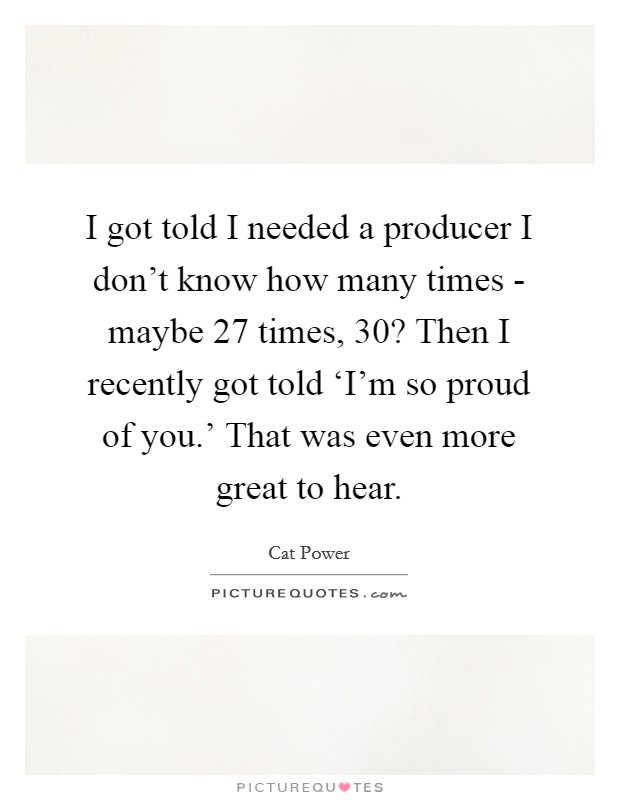 I got told I needed a producer I don't know how many times - maybe 27 times, 30? Then I recently got told ‘I'm so proud of you.' That was even more great to hear Picture Quote #1