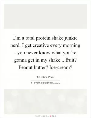 I’m a total protein shake junkie nerd. I get creative every morning - you never know what you’re gonna get in my shake... fruit? Peanut butter? Ice-cream? Picture Quote #1