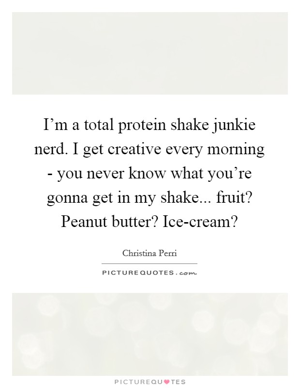 I'm a total protein shake junkie nerd. I get creative every morning - you never know what you're gonna get in my shake... fruit? Peanut butter? Ice-cream? Picture Quote #1
