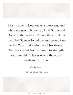 I first came to London as a musician, and when my group broke up, I did ‘Guys and Dolls’ at the Watford Palace theatre. After that, Ned Sherrin found me and brought me to the West End to do one of his shows. The work went from strength to strength, so I thought: ‘This is where the world wants me; I’ll stay Picture Quote #1