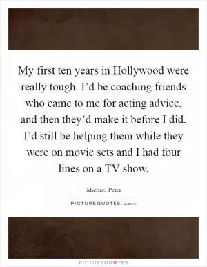 My first ten years in Hollywood were really tough. I’d be coaching friends who came to me for acting advice, and then they’d make it before I did. I’d still be helping them while they were on movie sets and I had four lines on a TV show Picture Quote #1