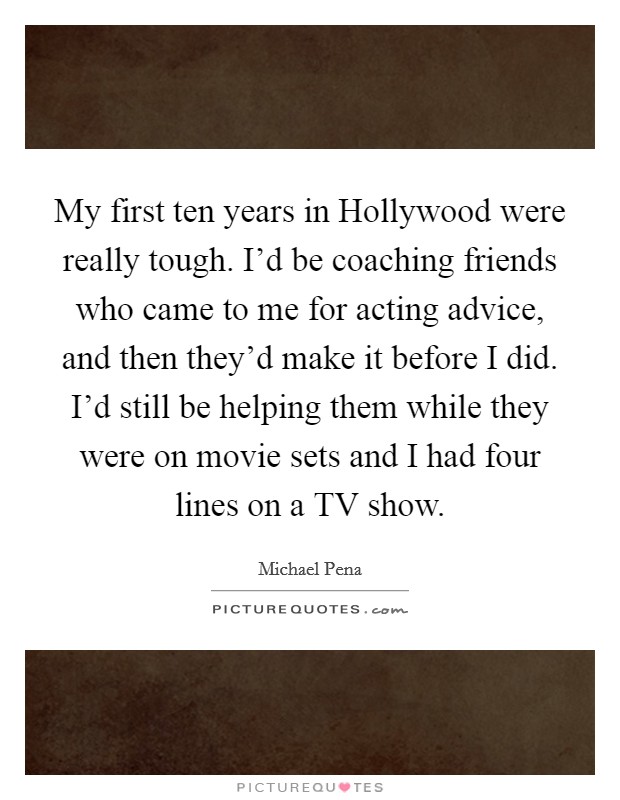 My first ten years in Hollywood were really tough. I'd be coaching friends who came to me for acting advice, and then they'd make it before I did. I'd still be helping them while they were on movie sets and I had four lines on a TV show Picture Quote #1