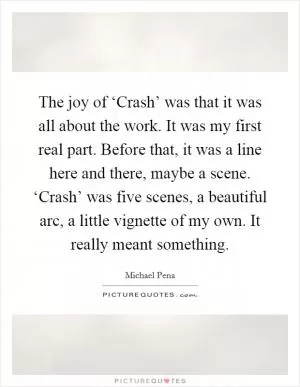 The joy of ‘Crash’ was that it was all about the work. It was my first real part. Before that, it was a line here and there, maybe a scene. ‘Crash’ was five scenes, a beautiful arc, a little vignette of my own. It really meant something Picture Quote #1