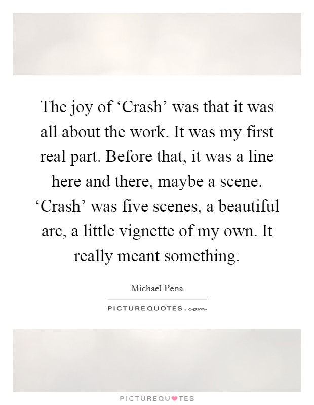 The joy of ‘Crash' was that it was all about the work. It was my first real part. Before that, it was a line here and there, maybe a scene. ‘Crash' was five scenes, a beautiful arc, a little vignette of my own. It really meant something Picture Quote #1