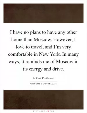 I have no plans to have any other home than Moscow. However, I love to travel, and I’m very comfortable in New York. In many ways, it reminds me of Moscow in its energy and drive Picture Quote #1
