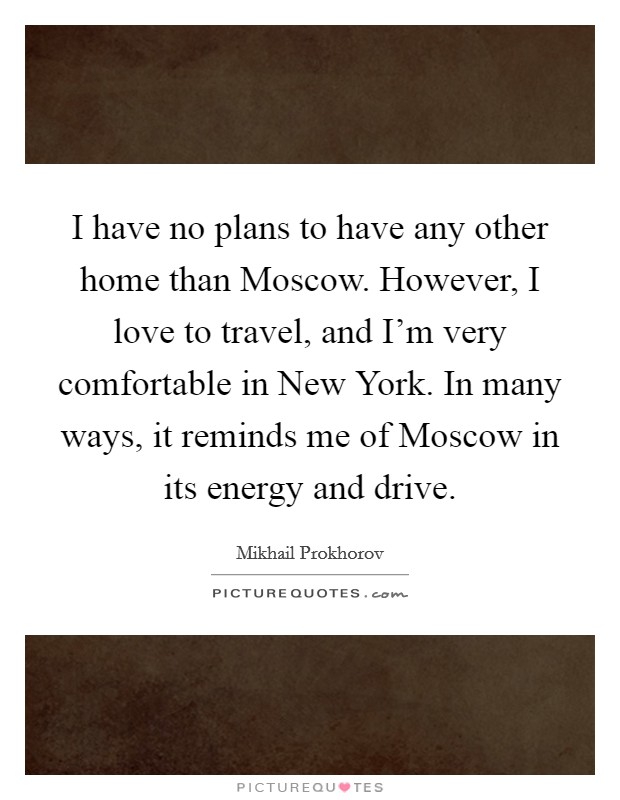 I have no plans to have any other home than Moscow. However, I love to travel, and I'm very comfortable in New York. In many ways, it reminds me of Moscow in its energy and drive Picture Quote #1
