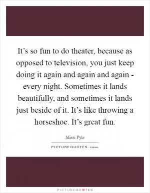 It’s so fun to do theater, because as opposed to television, you just keep doing it again and again and again - every night. Sometimes it lands beautifully, and sometimes it lands just beside of it. It’s like throwing a horseshoe. It’s great fun Picture Quote #1