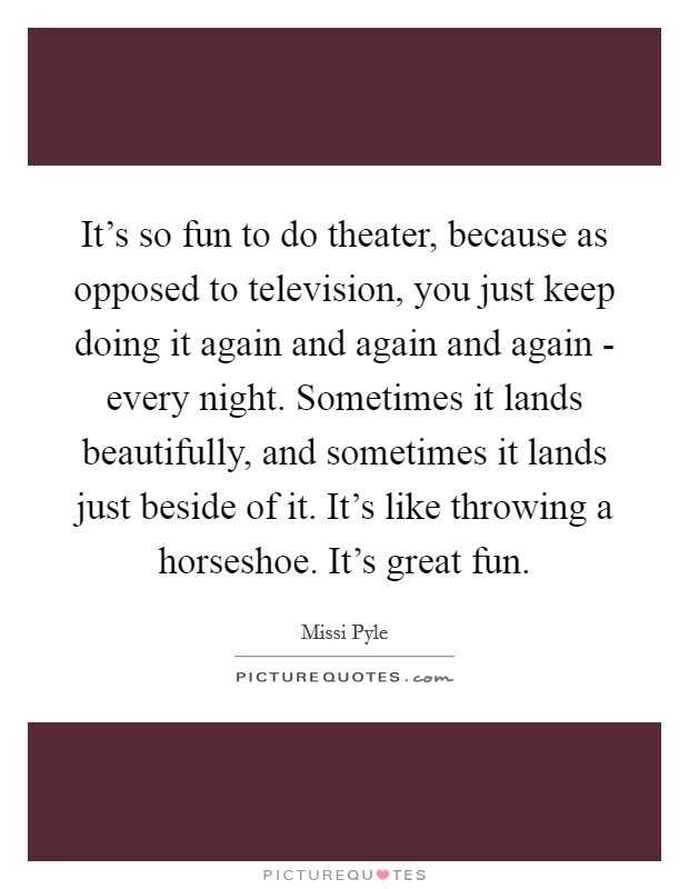 It's so fun to do theater, because as opposed to television, you just keep doing it again and again and again - every night. Sometimes it lands beautifully, and sometimes it lands just beside of it. It's like throwing a horseshoe. It's great fun Picture Quote #1