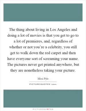 The thing about living in Los Angeles and doing a lot of movies is that you get to go to a lot of premieres, and, regardless of whether or not you’re a celebrity, you still get to walk down the red carpet and then have everyone sort of screaming your name. The pictures never get printed anywhere, but they are nonetheless taking your picture Picture Quote #1