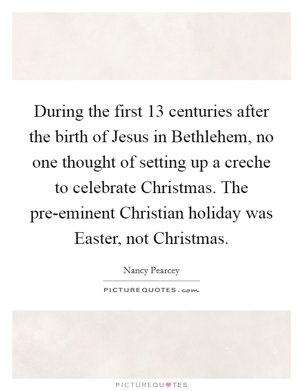 During the first 13 centuries after the birth of Jesus in Bethlehem, no one thought of setting up a creche to celebrate Christmas. The pre-eminent Christian holiday was Easter, not Christmas Picture Quote #1